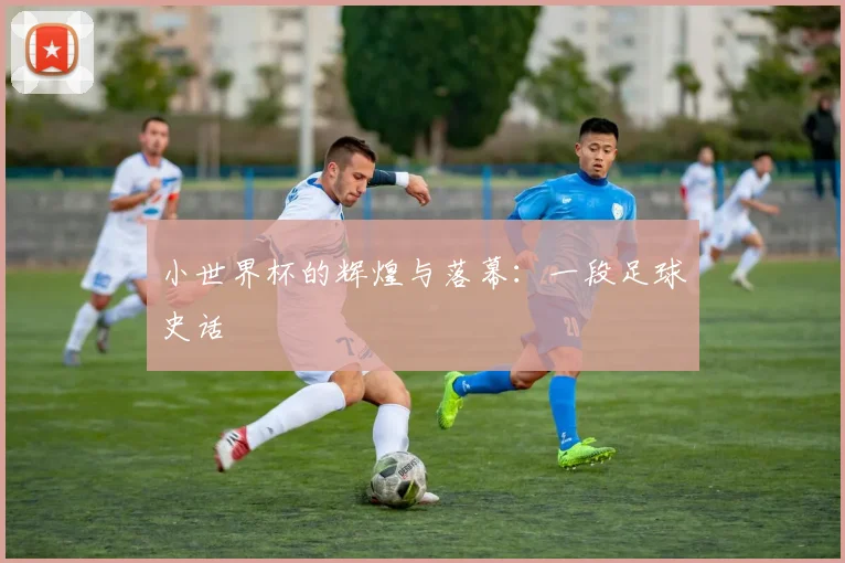 小世界杯的辉煌与落幕:一段足球史话