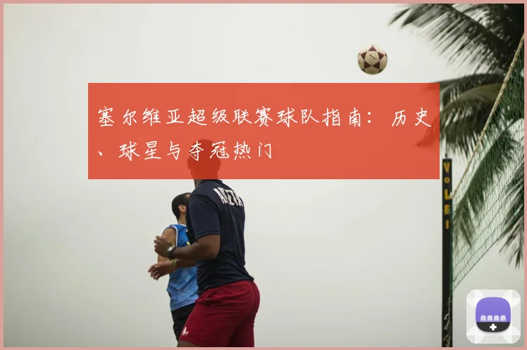塞尔维亚超级联赛球队指南：历史、球星与夺冠热门