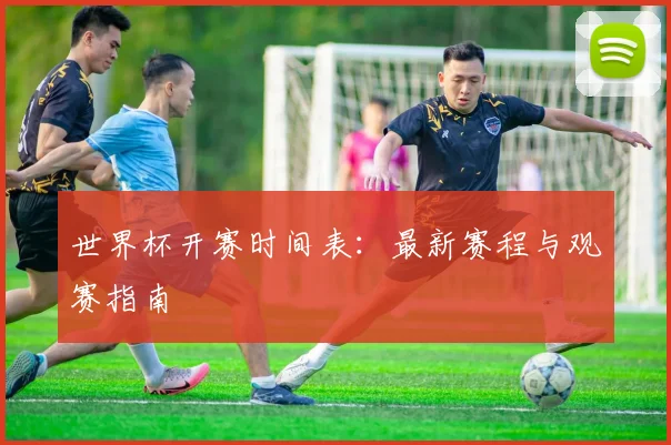 世界杯开赛时间表：最新赛程与观赛指南