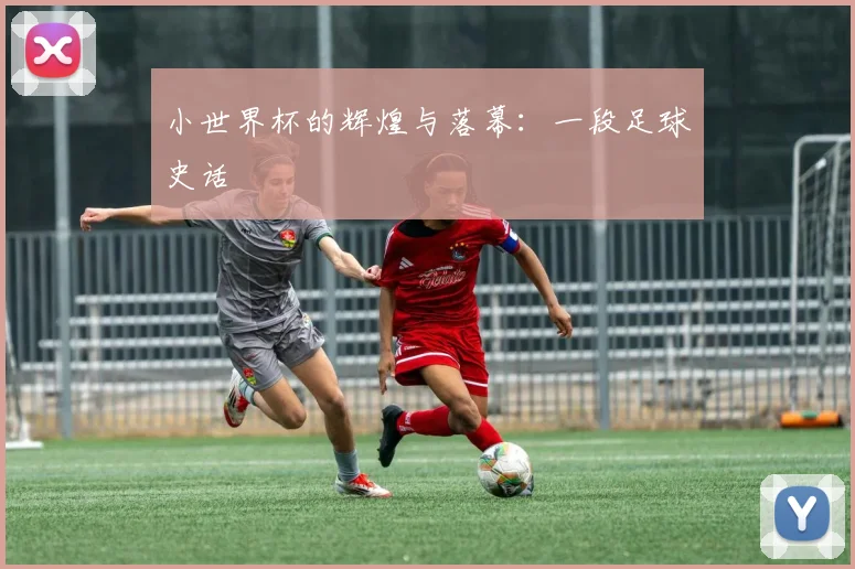 小世界杯的辉煌与落幕:一段足球史话