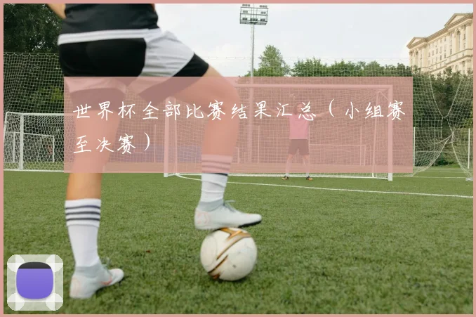 世界杯全部比赛结果汇总(小组赛至决赛)