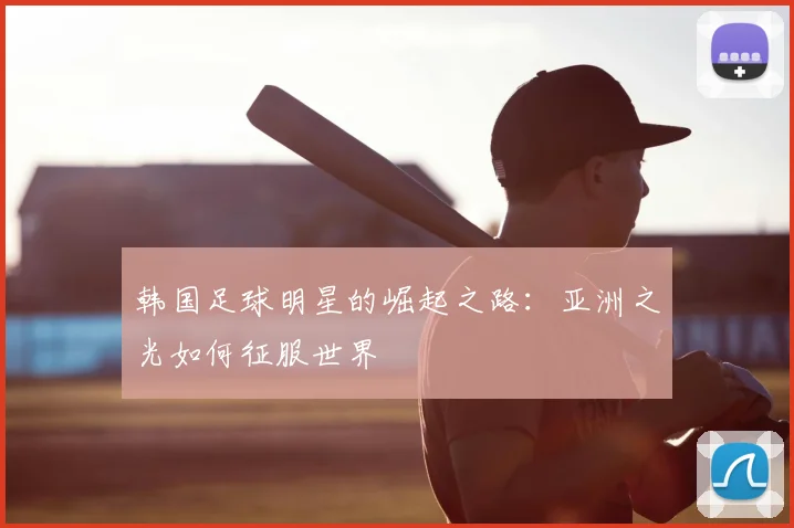 韩国足球明星的崛起之路:亚洲之光如何征服世界
