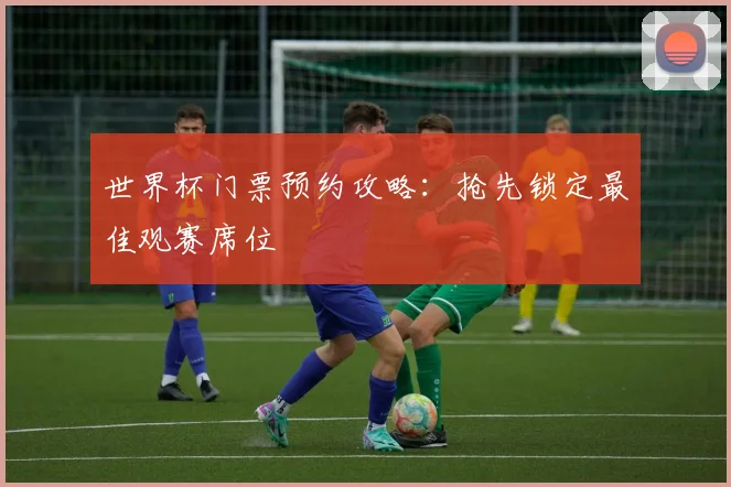 世界杯门票预约攻略:抢先锁定最佳观赛席位