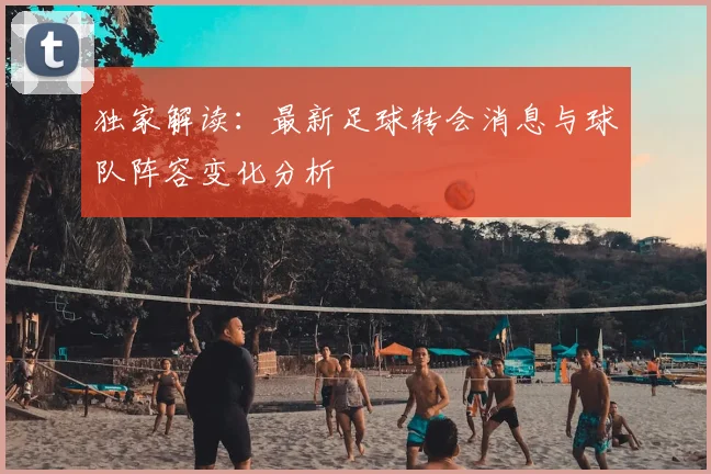 独家解读：最新足球转会消息与球队阵容变化分析